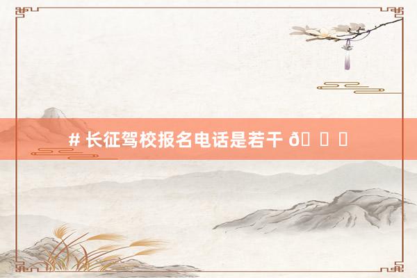 # 长征驾校报名电话是若干 📞